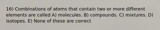 16) Combinations of atoms that contain two or more different elements are called A) molecules. B) compounds. C) mixtures. D) isotopes. E) None of these are correct