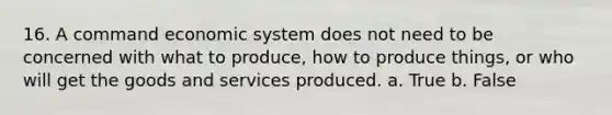 16. A command economic system does not need to be concerned with what to produce, how to produce things, or who will get the goods and services produced. a. True b. False