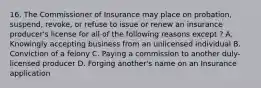 16. The Commissioner of Insurance may place on probation, suspend, revoke, or refuse to issue or renew an insurance producer's license for all of the following reasons except ? A. Knowingly accepting business from an unlicensed individual B. Conviction of a felony C. Paying a commission to another duly-licensed producer D. Forging another's name on an Insurance application