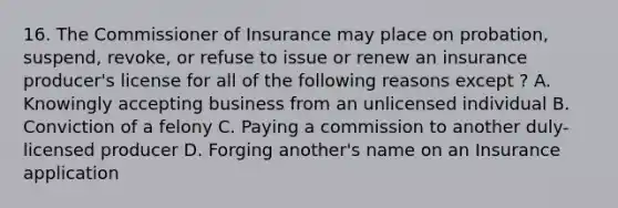 16. The Commissioner of Insurance may place on probation, suspend, revoke, or refuse to issue or renew an insurance producer's license for all of the following reasons except ? A. Knowingly accepting business from an unlicensed individual B. Conviction of a felony C. Paying a commission to another duly-licensed producer D. Forging another's name on an Insurance application