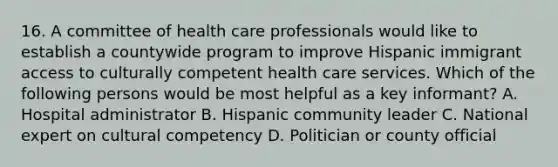 16. A committee of health care professionals would like to establish a countywide program to improve Hispanic immigrant access to culturally competent health care services. Which of the following persons would be most helpful as a key informant? A. Hospital administrator B. Hispanic community leader C. National expert on cultural competency D. Politician or county official