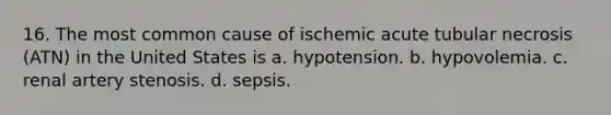 16. The most common cause of ischemic acute tubular necrosis (ATN) in the United States is a. hypotension. b. hypovolemia. c. renal artery stenosis. d. sepsis.