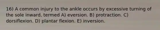 16) A common injury to the ankle occurs by excessive turning of the sole inward, termed A) eversion. B) protraction. C) dorsiflexion. D) plantar flexion. E) inversion.