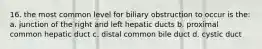 16. the most common level for biliary obstruction to occur is the: a. junction of the right and left hepatic ducts b. proximal common hepatic duct c. distal common bile duct d. cystic duct