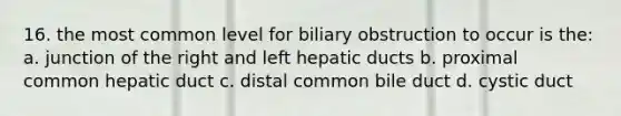 16. the most common level for biliary obstruction to occur is the: a. junction of the right and left hepatic ducts b. proximal common hepatic duct c. distal common bile duct d. cystic duct