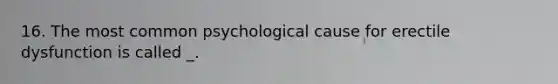 16. The most common psychological cause for erectile dysfunction is called _.