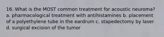 16. What is the MOST common treatment for acoustic neuroma? a. pharmacological treatment with antihistamines b. placement of a polyethylene tube in the eardrum c. stapedectomy by laser d. surgical excision of the tumor