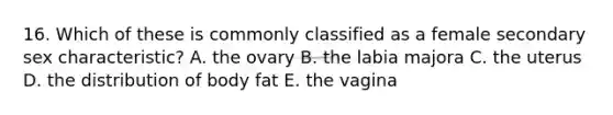 16. Which of these is commonly classified as a female secondary sex characteristic? A. the ovary B. the labia majora C. the uterus D. the distribution of body fat E. the vagina