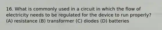 16. What is commonly used in a circuit in which the flow of electricity needs to be regulated for the device to run properly? (A) resistance (B) transformer (C) diodes (D) batteries