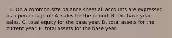 16. On a common-size balance sheet all accounts are expressed as a percentage of: A. sales for the period. B. the base year sales. C. total equity for the base year. D. total assets for the current year. E. total assets for the base year.