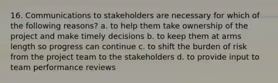 16. Communications to stakeholders are necessary for which of the following reasons? a. to help them take ownership of the project and make timely decisions b. to keep them at arms length so progress can continue c. to shift the burden of risk from the project team to the stakeholders d. to provide input to team performance reviews