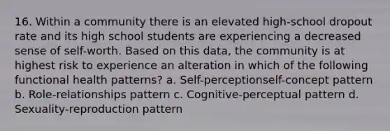 16. Within a community there is an elevated high-school dropout rate and its high school students are experiencing a decreased sense of self-worth. Based on this data, the community is at highest risk to experience an alteration in which of the following functional health patterns? a. Self-perceptionself-concept pattern b. Role-relationships pattern c. Cognitive-perceptual pattern d. Sexuality-reproduction pattern