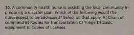 16. A community health nurse is assisting the local community in preparing a disaster plan. Which of the following would the nurseexpect to be addressed? Select all that apply. A) Chain of command B) Routes for transportation C) Triage D) Basic equipment E) Copies of licenses