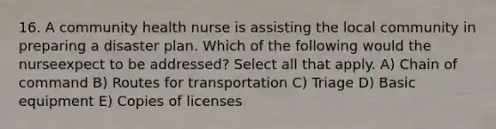 16. A community health nurse is assisting the local community in preparing a disaster plan. Which of the following would the nurseexpect to be addressed? Select all that apply. A) Chain of command B) Routes for transportation C) Triage D) Basic equipment E) Copies of licenses