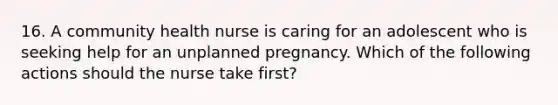 16. A community health nurse is caring for an adolescent who is seeking help for an unplanned pregnancy. Which of the following actions should the nurse take first?