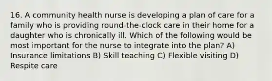 16. A community health nurse is developing a plan of care for a family who is providing round-the-clock care in their home for a daughter who is chronically ill. Which of the following would be most important for the nurse to integrate into the plan? A) Insurance limitations B) Skill teaching C) Flexible visiting D) Respite care