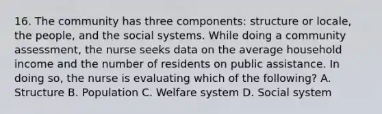 16. The community has three components: structure or locale, the people, and the social systems. While doing a community assessment, the nurse seeks data on the average household income and the number of residents on public assistance. In doing so, the nurse is evaluating which of the following? A. Structure B. Population C. Welfare system D. Social system