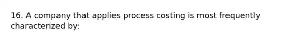 16. A company that applies process costing is most frequently characterized by: