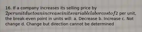 16. If a company increases its selling price by 2 per unit due to an increase in its variable labor cost of2 per unit, the break-even point in units will: a. Decrease b. Increase c. Not change d. Change but direction cannot be determined