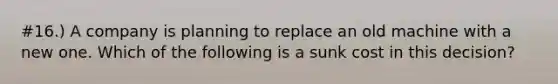 #16.) A company is planning to replace an old machine with a new one. Which of the following is a sunk cost in this decision?