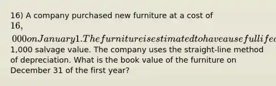 16) A company purchased new furniture at a cost of 16,000 on January 1. The furniture is estimated to have a useful life of 6 years and a1,000 salvage value. The company uses the straight-line method of depreciation. What is the book value of the furniture on December 31 of the first year?