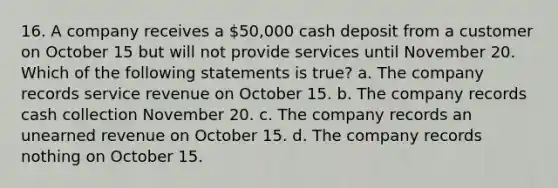 16. A company receives a 50,000 cash deposit from a customer on October 15 but will not provide services until November 20. Which of the following statements is true? a. The company records service revenue on October 15. b. The company records cash collection November 20. c. The company records an unearned revenue on October 15. d. The company records nothing on October 15.