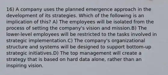 16) A company uses the planned emergence approach in the development of its strategies. Which of the following is an implication of this? A) The employees will be isolated from the process of setting the company's vision and mission.B) The lower-level employees will be restricted to the tasks involved in strategic implementation.C) The company's organizational structure and systems will be designed to support bottom-up strategic initiatives.D) The top management will create a strategy that is based on hard data alone, rather than an inspiring vision.