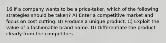 16 If a company wants to be a price-taker, which of the following strategies should be taken? A) Enter a competitive market and focus on cost cutting. B) Produce a unique product. C) Exploit the value of a fashionable brand name. D) Differentiate the product clearly from the competitors.