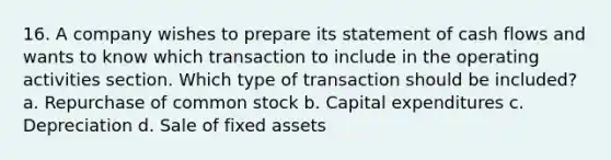 16. A company wishes to prepare its statement of cash flows and wants to know which transaction to include in the operating activities section. Which type of transaction should be included? a. Repurchase of common stock b. Capital expenditures c. Depreciation d. Sale of fixed assets