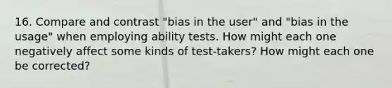 16. Compare and contrast "bias in the user" and "bias in the usage" when employing ability tests. How might each one negatively affect some kinds of test-takers? How might each one be corrected?