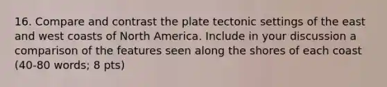 16. Compare and contrast the plate tectonic settings of the east and west coasts of North America. Include in your discussion a comparison of the features seen along the shores of each coast (40-80 words; 8 pts)