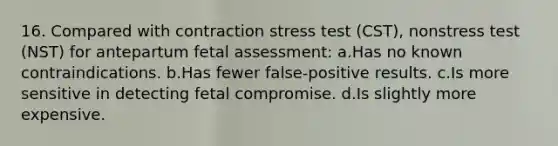 16. Compared with contraction stress test (CST), nonstress test (NST) for antepartum fetal assessment: a.Has no known contraindications. b.Has fewer false-positive results. c.Is more sensitive in detecting fetal compromise. d.Is slightly more expensive.