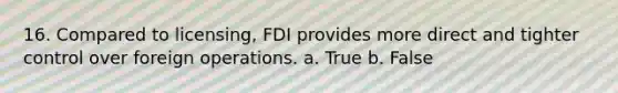 16. Compared to licensing, FDI provides more direct and tighter control over foreign operations. a. True b. False