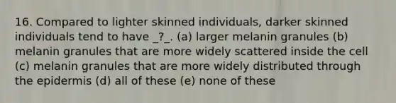 16. Compared to lighter skinned individuals, darker skinned individuals tend to have _?_. (a) larger melanin granules (b) melanin granules that are more widely scattered inside the cell (c) melanin granules that are more widely distributed through the epidermis (d) all of these (e) none of these