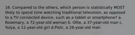 16. Compared to the others, which person is statistically MOST likely to spend time watching traditional television, as opposed to a TV connected device, such as a tablet or smartphone? a. Rosemary, a 72-year-old woman b. Ollie, a 37-year-old man c. Yulya, a 12-year-old girl d.Piotr, a 28-year-old man