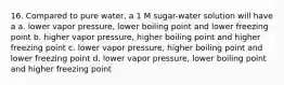 16. Compared to pure water, a 1 M sugar-water solution will have a a. lower vapor pressure, lower boiling point and lower freezing point b. higher vapor pressure, higher boiling point and higher freezing point c. lower vapor pressure, higher boiling point and lower freezing point d. lower vapor pressure, lower boiling point and higher freezing point