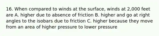 16. When compared to winds at the surface, winds at 2,000 feet are A. higher due to absence of friction B. higher and go at <a href='https://www.questionai.com/knowledge/kIh722csLJ-right-angle' class='anchor-knowledge'>right angle</a>s to the isobars due to friction C. higher because they move from an area of higher pressure to lower pressure