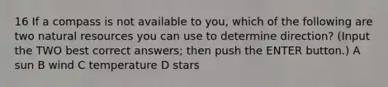 16 If a compass is not available to you, which of the following are two natural resources you can use to determine direction? (Input the TWO best correct answers; then push the ENTER button.) A sun B wind C temperature D stars