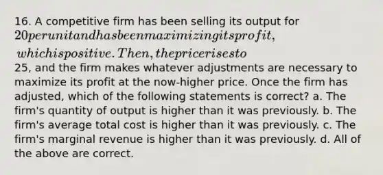 16. A competitive firm has been selling its output for 20 per unit and has been maximizing its profit, which is positive. Then, the price rises to25, and the firm makes whatever adjustments are necessary to maximize its profit at the now-higher price. Once the firm has adjusted, which of the following statements is correct? a. The firm's quantity of output is higher than it was previously. b. The firm's average total cost is higher than it was previously. c. The firm's marginal revenue is higher than it was previously. d. All of the above are correct.