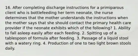 16. After completing discharge instructions for a primiparous client who is bottlefeeding her term neonate, the nurse determines that the mother understands the instructions when the mother says that she should contact the primary health care provider if the neonate exhibits which of the following? 1. Ability to fall asleep easily after each feeding. 2. Spitting up of a tablespoon of formula after feeding. 3. Passage of a liquid stool with a watery ring. 4. Production of one to two light brown stools daily.