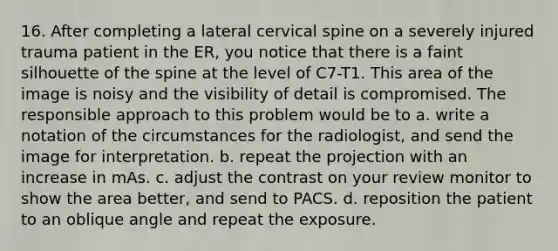 16. After completing a lateral cervical spine on a severely injured trauma patient in the ER, you notice that there is a faint silhouette of the spine at the level of C7-T1. This area of the image is noisy and the visibility of detail is compromised. The responsible approach to this problem would be to a. write a notation of the circumstances for the radiologist, and send the image for interpretation. b. repeat the projection with an increase in mAs. c. adjust the contrast on your review monitor to show the area better, and send to PACS. d. reposition the patient to an oblique angle and repeat the exposure.