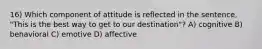 16) Which component of attitude is reflected in the sentence, "This is the best way to get to our destination"? A) cognitive B) behavioral C) emotive D) affective