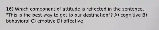 16) Which component of attitude is reflected in the sentence, "This is the best way to get to our destination"? A) cognitive B) behavioral C) emotive D) affective