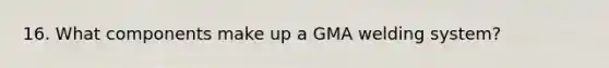 16. What components make up a GMA welding system?