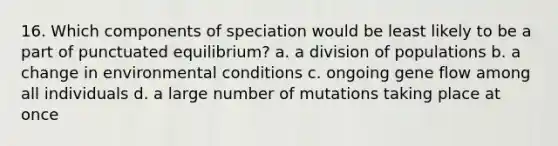 16. Which components of speciation would be least likely to be a part of punctuated equilibrium? a. a division of populations b. a change in environmental conditions c. ongoing gene flow among all individuals d. a large number of mutations taking place at once