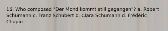 16. Who composed "Der Mond kommt still gegangen"? a. Robert Schumann c. Franz Schubert b. Clara Schumann d. Frédéric Chopin