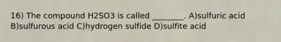 16) The compound H2SO3 is called ________. A)sulfuric acid B)sulfurous acid C)hydrogen sulfide D)sulfite acid