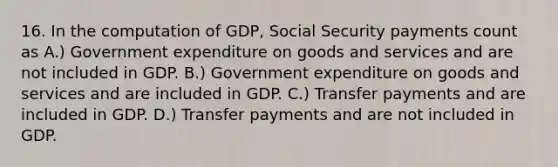 16. In the computation of GDP, Social Security payments count as A.) Government expenditure on goods and services and are not included in GDP. B.) Government expenditure on goods and services and are included in GDP. C.) Transfer payments and are included in GDP. D.) Transfer payments and are not included in GDP.