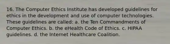 16. The Computer Ethics Institute has developed guidelines for ethics in the development and use of computer technologies. These guidelines are called: a. the Ten Commandments of Computer Ethics. b. the eHealth Code of Ethics. c. HIPAA guidelines. d. the Internet Healthcare Coalition.