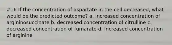 #16 If the concentration of aspartate in the cell decreased, what would be the predicted outcome? a. increased concentration of argininosuccinate b. decreased concentration of citrulline c. decreased concentration of fumarate d. increased concentration of arginine